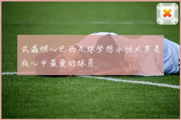 武磊倾心巴西足球梦想永恒大罗是我心中最爱的球员
