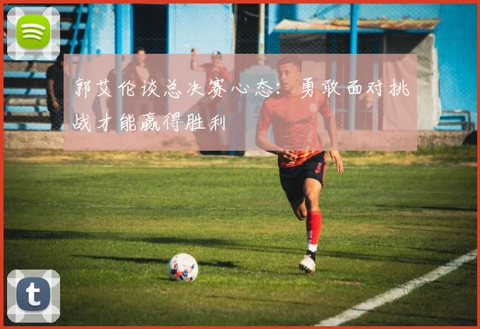 郭艾伦谈总决赛心态：勇敢面对挑战才能赢得胜利