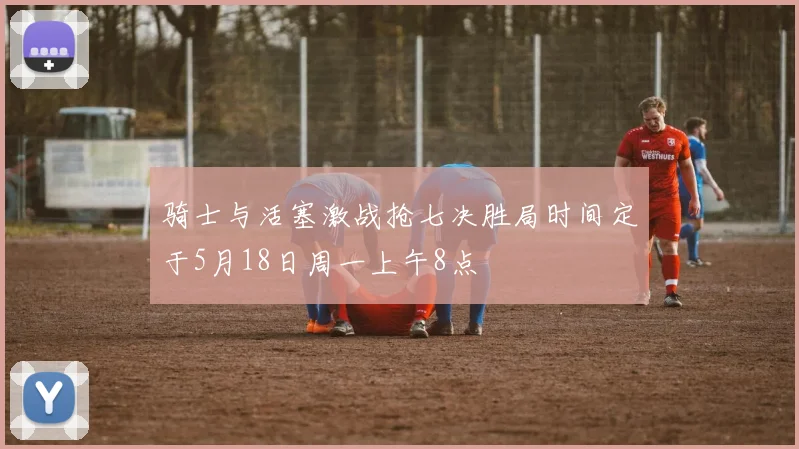骑士与活塞激战抢七决胜局时间定于5月18日周一上午8点