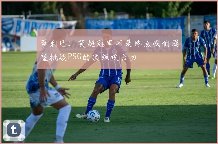 萨利巴：英超冠军不是终点我们渴望挑战PSG的顶级攻击力