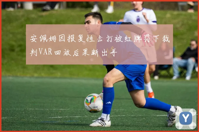安佩姆因报复性击打被红牌罚下裁判VAR回放后果断出手