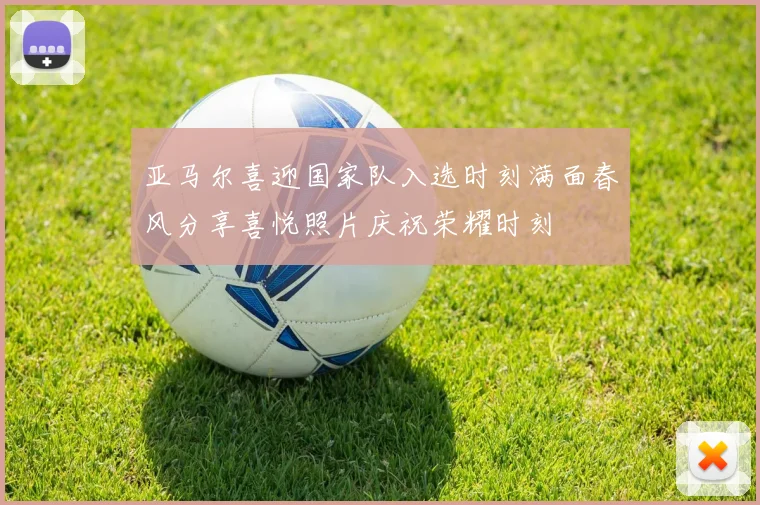 亚马尔喜迎国家队入选时刻满面春风分享喜悦照片庆祝荣耀时刻