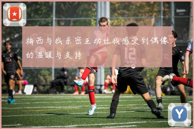 梅西与我亲密互动让我感受到偶像的温暖与支持