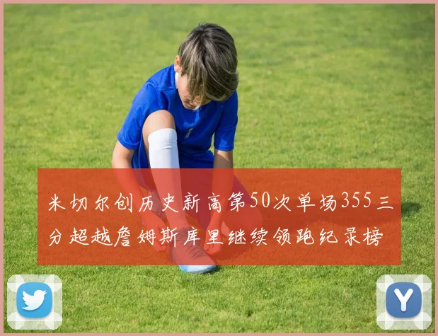 米切尔创历史新高第50次单场355三分超越詹姆斯库里继续领跑纪录榜