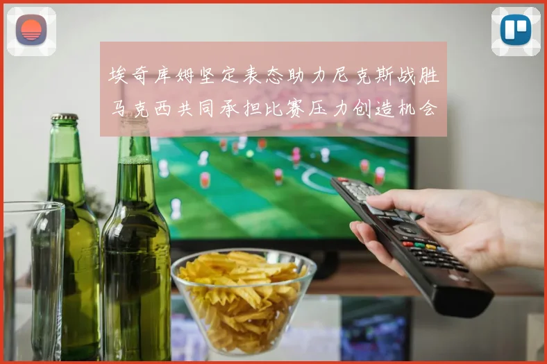 埃奇库姆坚定表态助力尼克斯战胜马克西共同承担比赛压力创造机会