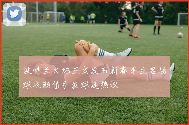波特兰火焰正式发布新赛季主客场球衣颜值引发球迷热议