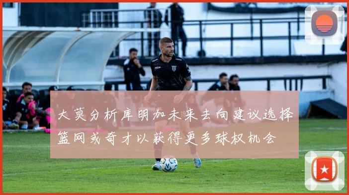 大莫分析库明加未来去向建议选择篮网或奇才以获得更多球权机会