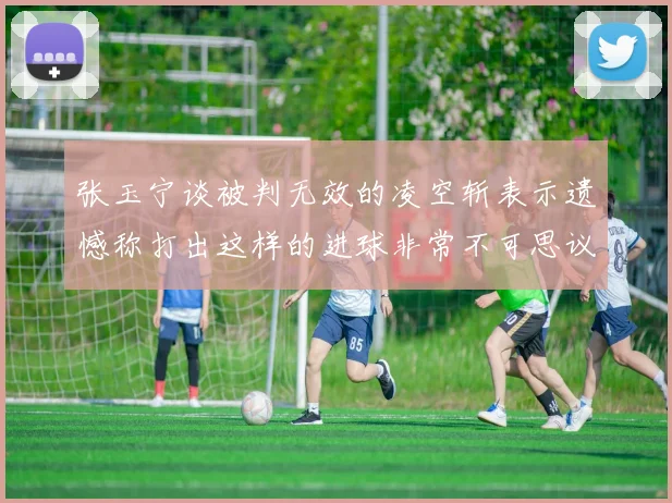 张玉宁谈被判无效的凌空斩表示遗憾称打出这样的进球非常不可思议