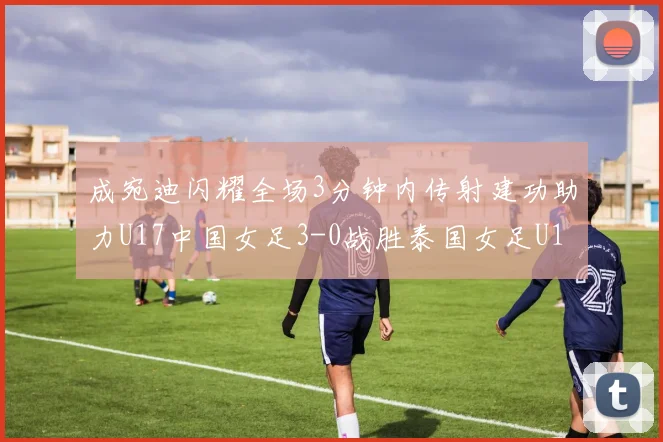 成宛迪闪耀全场3分钟内传射建功助力U17中国女足3-0战胜泰国女足U17