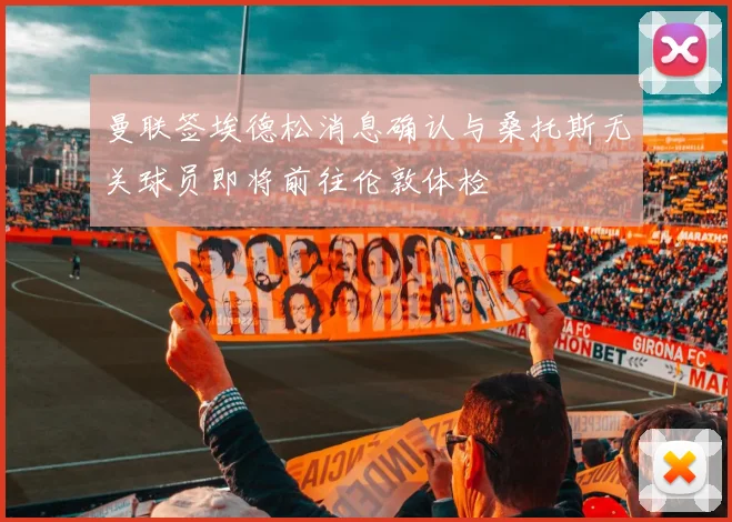 曼联签埃德松消息确认与桑托斯无关球员即将前往伦敦体检