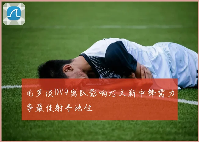 毛罗谈DV9离队影响尤文新中锋需力争最佳射手地位