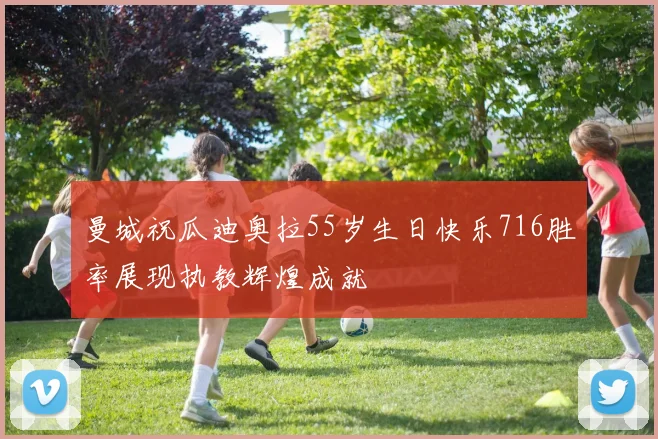 曼城祝瓜迪奥拉55岁生日快乐716胜率展现执教辉煌成就