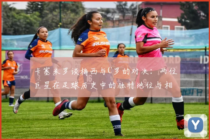 卡塞米罗谈梅西与C罗的对决：两位巨星在足球历史中的独特地位与相互激励