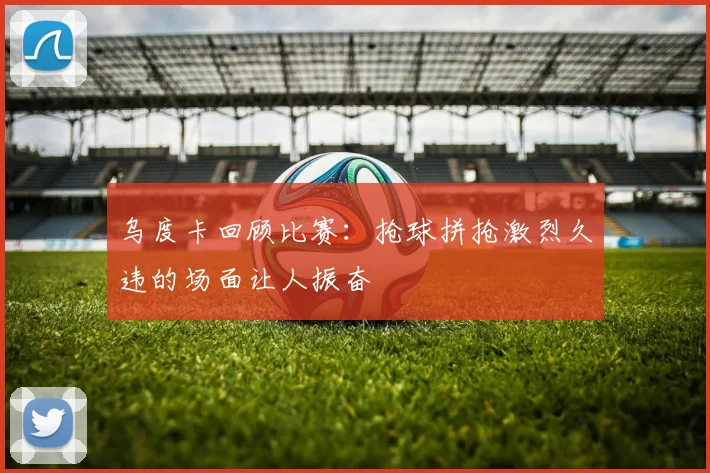 乌度卡回顾比赛：抢球拼抢激烈久违的场面让人振奋