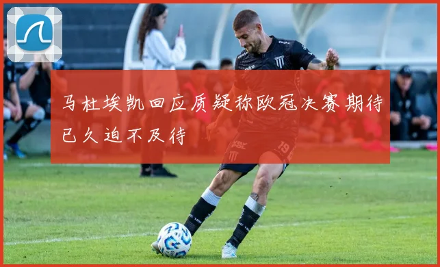 马杜埃凯回应质疑称欧冠决赛期待已久迫不及待