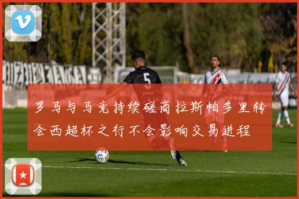 罗马与马竞持续磋商拉斯帕多里转会西超杯之行不会影响交易进程